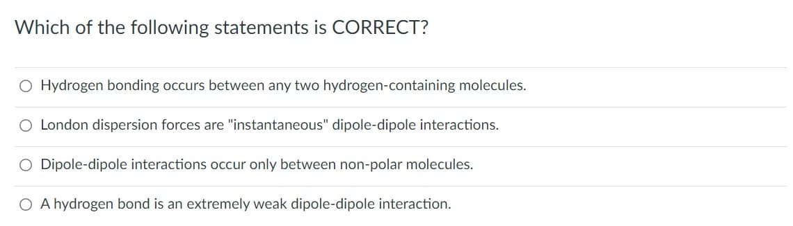 Which of the following statements is CORRECT?
O Hydrogen bonding occurs between any two hydrogen-containing molecules.
O London dispersion forces are "instantaneous" dipole-dipole interactions.
O Dipole-dipole interactions occur only between non-polar molecules.
O A hydrogen bond is an extremely weak dipole-dipole interaction.
