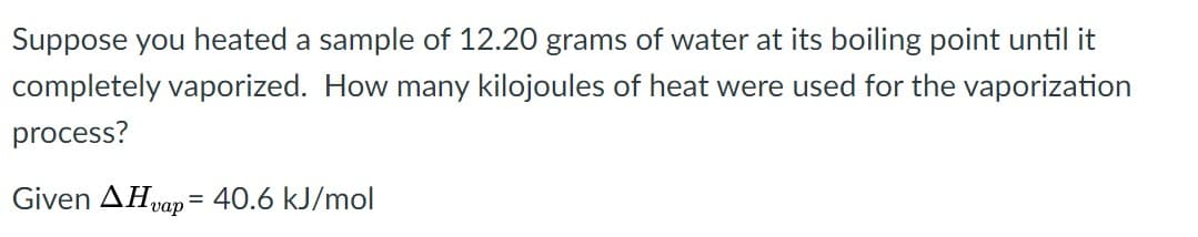 Suppose you heated a sample of 12.20 grams of water at its boiling point until it
completely vaporized. How many kilojoules of heat were used for the vaporization
process?
Given AHvap = 40.6 kJ/mol
