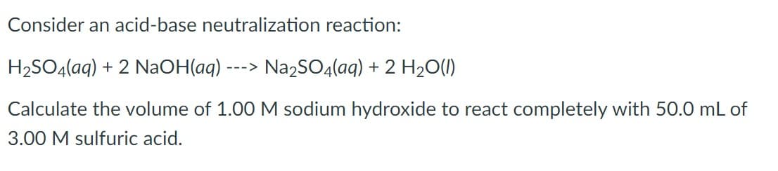 Consider an acid-base neutralization reaction:
H2SO4(aq) + 2 NAOH(aq)
Na2SO4(aq) + 2 H2O(1)
--->
Calculate the volume of 1.00 M sodium hydroxide to react completely with 50.0 mL of
3.00 M sulfuric acid.
