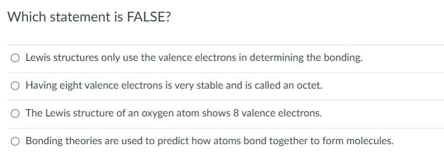 Which statement is FALSE?
O Lewis structures only use the valence electrons in determining the bonding.
Having eight valence electrons is very stable and is called an octet.
O The Lewis structure of an oxygen atom shows 8 valence electrons.
O Bonding theories are used to predict how atoms bond together to form molecules.
