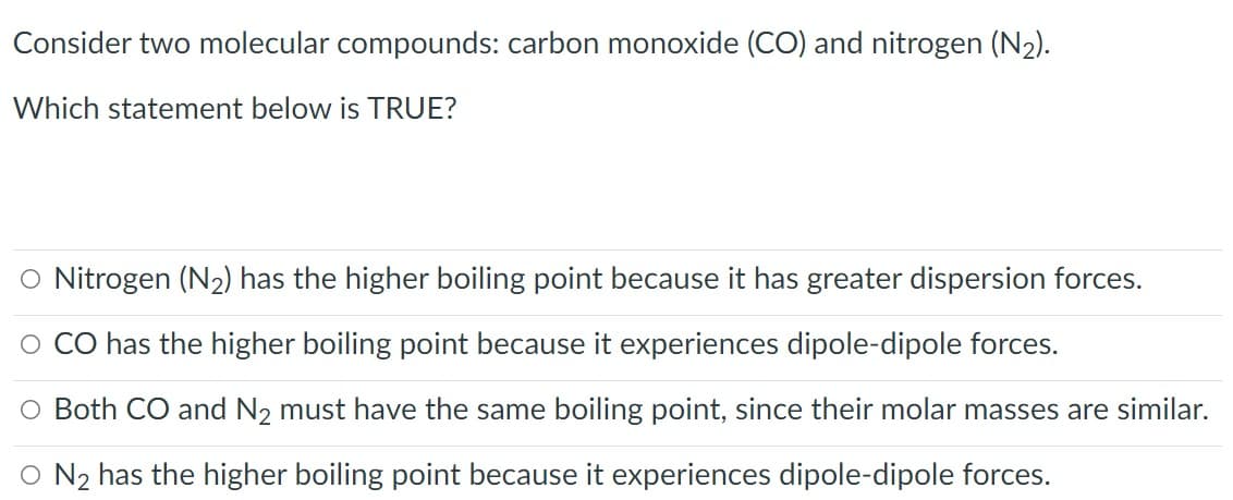 Consider two molecular compounds: carbon monoxide (CO) and nitrogen (N2).
Which statement below is TRUE?
O Nitrogen (N2) has the higher boiling point because it has greater dispersion forces.
O CO has the higher boiling point because it experiences dipole-dipole forces.
O Both CO and N2 must have the same boiling point, since their molar masses are similar.
O N2 has the higher boiling point because it experiences dipole-dipole forces.
