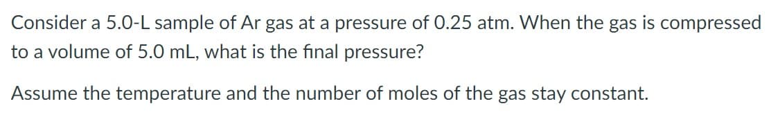 Consider a 5.O-L sample of Ar gas at a pressure of 0.25 atm. When the gas is compressed
to a volume of 5.0 mL, what is the final pressure?
Assume the temperature and the number of moles of the gas stay constant.
