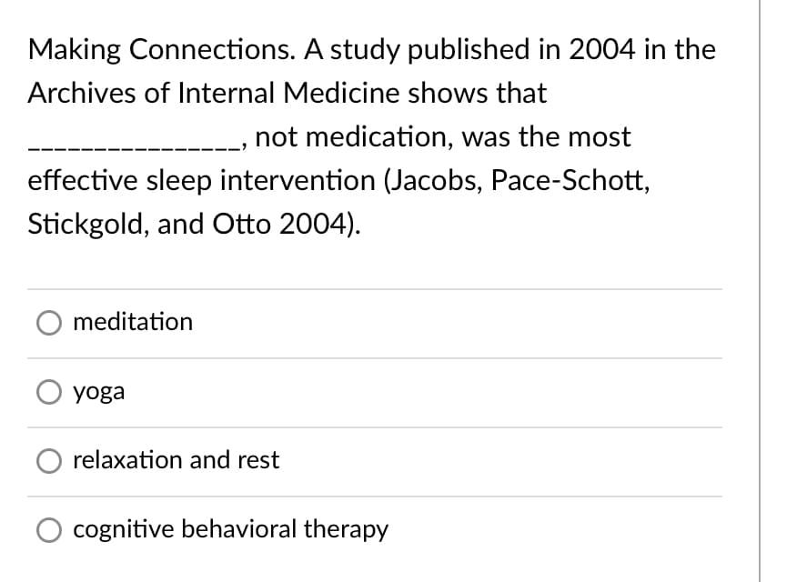 Making Connections. A study published in 2004 in the
Archives of Internal Medicine shows that
not medication, was the most
effective sleep intervention (Jacobs, Pace-Schott,
Stickgold, and Otto 2004).
meditation
yoga
relaxation and rest
O cognitive behavioral therapy
