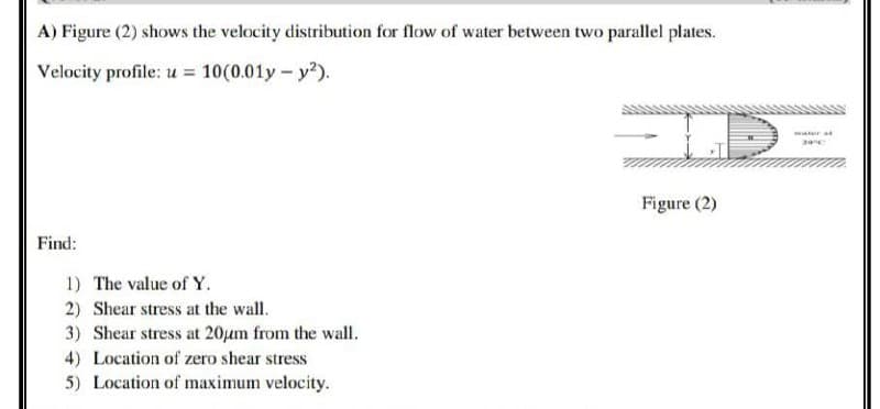 A) Figure (2) shows the velocity distribution for flow of water between two parallel plates.
Velocity profile: u = 10(0.01y - y²).
ID
Figure (2)
Find:
1) The value of Y.
2) Shear stress at the wall.
3) Shear stress at 20μm from the wall.
4) Location of zero shear stress
5) Location of maximum velocity.
water af
2010