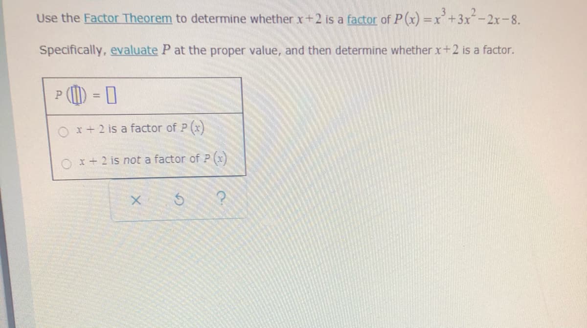 Use the Factor Theorem to determine whether x+2 is a factor of P(x) =x+3x-2x-8.
Specifically, evaluate P at the proper value, and then determine whether x+2 is a factor.
P (I) = 0
%3D
Ox+2 is a factor of P (r)
x+2 is not a factor of P (x)
