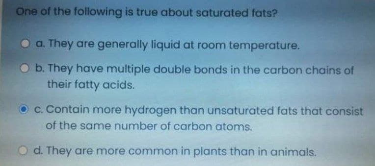 One of the following is true about saturated fats?
a. They are generally liquid at room temperature.
O b. They have multiple double bonds in the carbon chains of
their fatty acids.
O c. Contain more hydrogen than unsaturated fats that consist
of the same number of carbon atoms.
O d. They are more common in plants than in animals.
