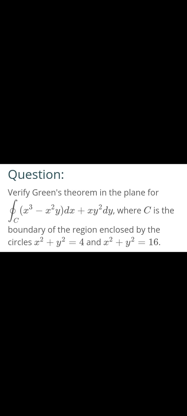 Question:
Verify Green's theorem in the plane for
$ (2013
(x x²y)dx + xy² dy, where C' is the
boundary of the region enclosed by the
circles x² + y² = 4 and x² + y² = 16.