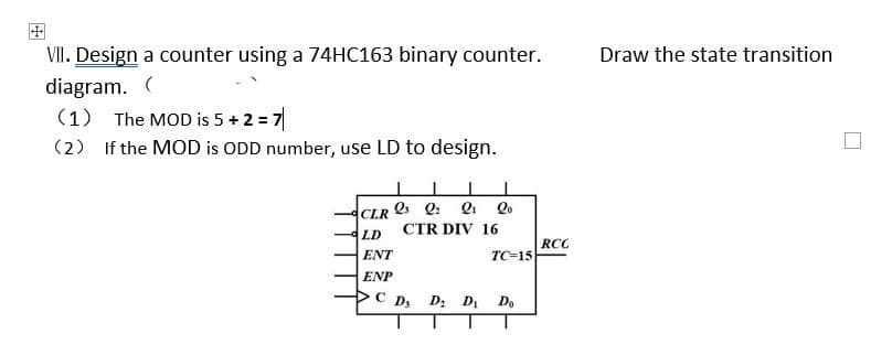 VII. Design a counter using a 74HC163 binary counter.
diagram. (
(1) The MOD is 5+2=7
(2) If the MOD is ODD number, use LD to design.
I
I
CLR 23 Q
Q₁ lo
LD
ENT
ENP
CTR DIV 16
C D₂ D₂ D₂
TC-15
Do
RCC
Draw the state transition