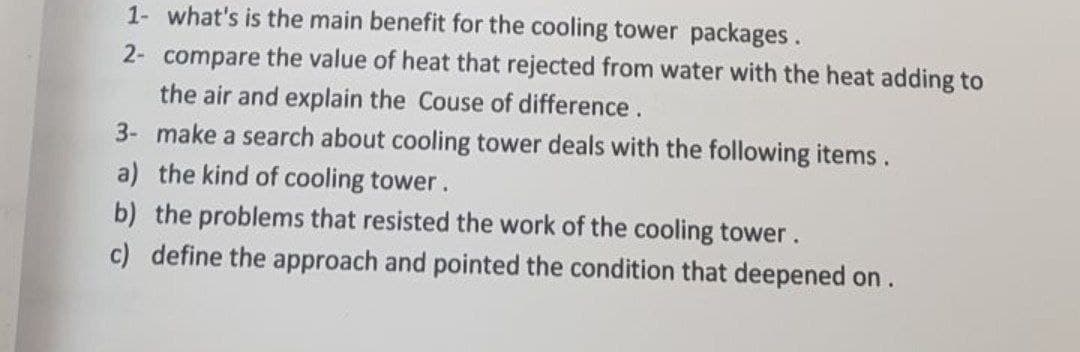 1- what's is the main benefit for the cooling tower packages.
2- compare the value of heat that rejected from water with the heat adding to
the air and explain the Couse of difference.
3- make a search about cooling tower deals with the following items.
a) the kind of cooling tower.
b) the problems that resisted the work of the cooling tower.
c) define the approach and pointed the condition that deepened on.
