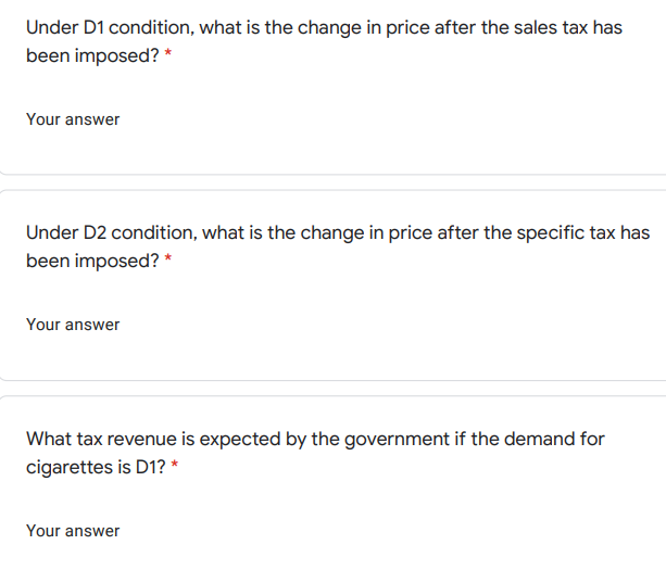 Under D1 condition, what is the change in price after the sales tax has
been imposed? *
Your answer
Under D2 condition, what is the change in price after the specific tax has
been imposed? *
Your answer
What tax revenue is expected by the government if the demand for
cigarettes is D1? *
Your answer
