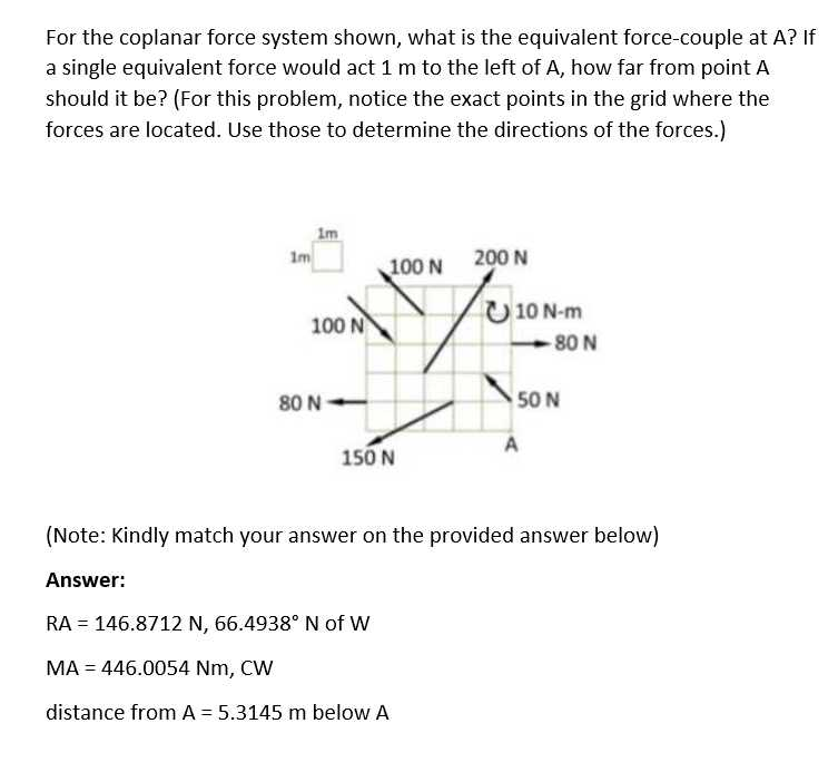 For the coplanar force system shown, what is the equivalent force-couple at A? If
a single equivalent force would act 1 m to the left of A, how far from point A
should it be? (For this problem, notice the exact points in the grid where the
forces are located. Use those to determine the directions of the forces.)
Im
Im
100 N
200 N
10 N-m
100 N
80 N
80 N
50 N
A
150 N
(Note: Kindly match your answer on the provided answer below)
Answer:
RA = 146.8712 N, 66.4938° N of w
MA = 446.0054 Nm, CW
distance from A = 5.3145 m below A
