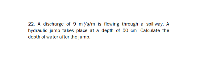 22. A discharge of 9 m3/s/m is flowing through a spillway. A
hydraulic jump takes place at a depth of 50 cm. Calculate the
depth of water after the jump.
