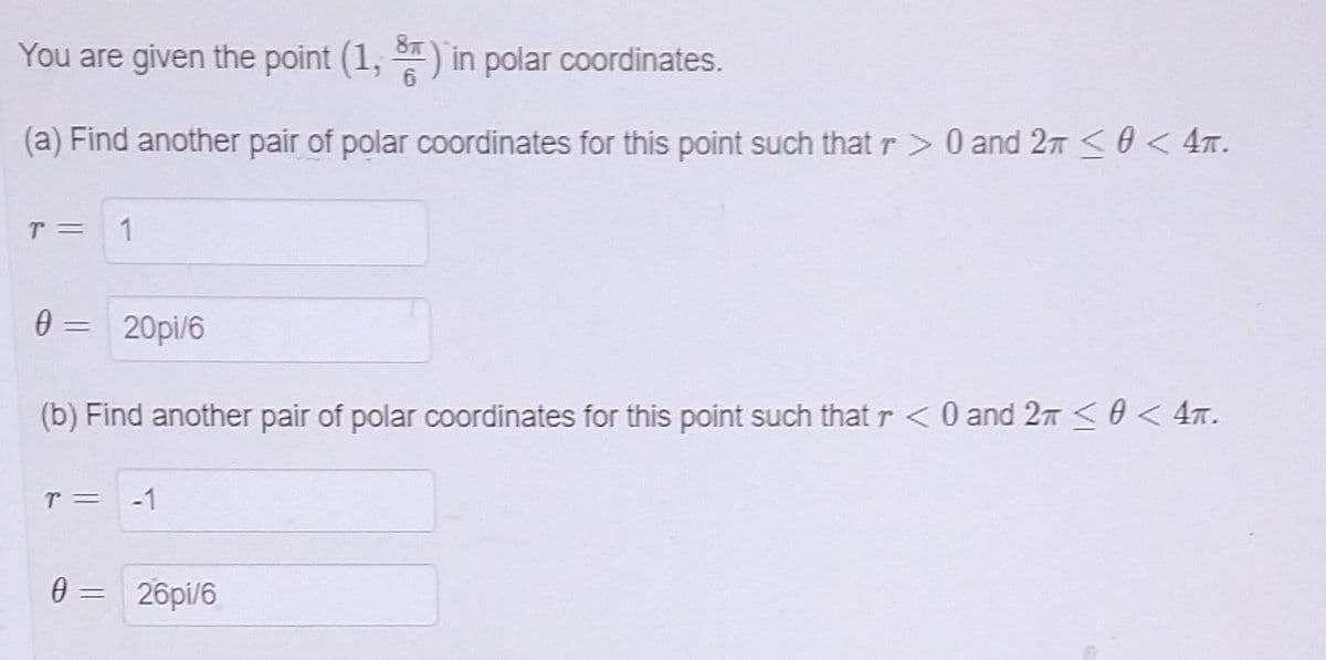 You are given the point (1, 3) in polar coordinates.
(a) Find another pair of polar coordinates for this point such that r> 0 and 2 ≤ 0 < 4.
T = 1
0=
=
(b) Find another pair of polar coordinates for this point such that r < 0 and 2 ≤0<4T.
T =
20pi/6
0 =
26pi/6
