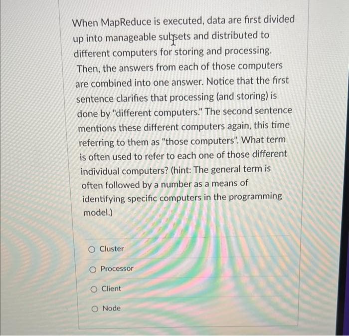 When MapReduce is executed, data are first divided
up into manageable subsets and distributed to
different computers for storing and processing.
Then, the answers from each of those computers
are combined into one answer. Notice that the first
sentence clarifies that processing (and storing) is
done by "different computers." The second sentence
mentions these different computers again, this time
referring to them as "those computers". What term
is often used to refer to each one of those different
individual computers? (hint: The general term is
often followed by a number as a means of
identifying specific computers in the programming
model.)
Cluster
Processor
O Client
O Node