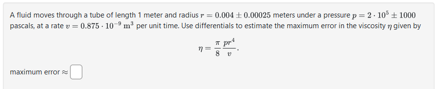 A fluid moves through a tube of length 1 meter and radius r = 0.004±0.00025 meters under a pressure p = 2.105 + 1000
pascals, at a rate v = 0.875-10-9 m³ per unit time. Use differentials to estimate the maximum error in the viscosity n given by
maximum error
n
π pr4
V