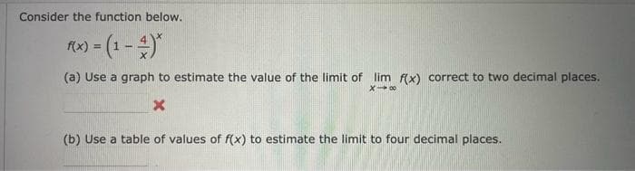 Consider the function below.
f(x) = (1-3)*
(a) Use a graph to estimate the value of the limit of lim f(x) correct to two decimal places.
X-∞
X
(b) Use a table of values of f(x) to estimate the limit to four decimal places.