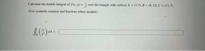 Calculate the double integral of f(x, y) = over the triangle with vertices A=(3,7), B = (8, 12), C = (13,7).
(Use symbolic notation and fractions where needed.)
()^-