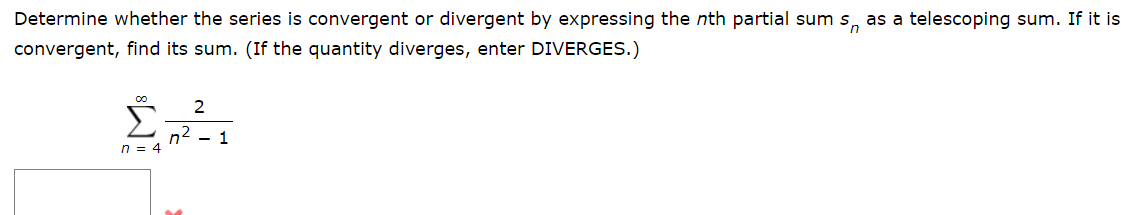 Determine whether the series is convergent or divergent by expressing the nth partial sum s as a telescoping sum. If it is
convergent, find its sum. (If the quantity diverges, enter DIVERGES.)
n = 4
2
n² - 1