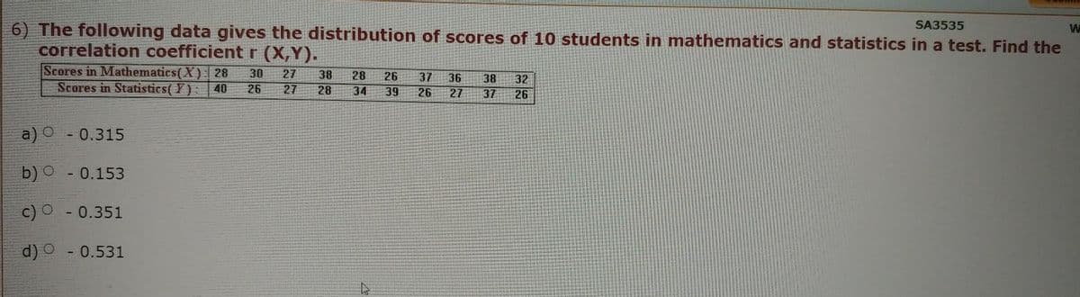 SA3535
6) The following data gives the distribution of scores of 10 students in mathematics and statistics in a test. Find the
correlation coefficient r (X,Y).
Scores in Mathematics(X): 28 30 27 38 28
Scores in Statistics (Y): 40 26 27 28 34
a) - 0.315
o
b)
-0.153
c) O - 0.351
d)
- 0.531
4
26
39
37 36 38 32
26 27 37 26
W