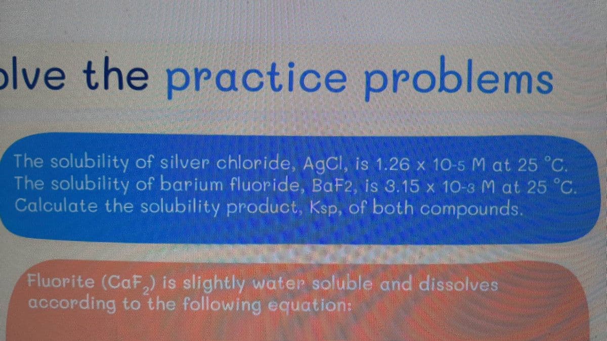 olve the practice problems
The solubility of silver chloride, AgCl, is 1.26 x 10-5 M at 25 °C.
The solubility of barium fluoride, BaF2, is 3.15 x 10-3 M at 25 °C.
Calculate the solubility product, Ksp, of both compounds.
Fluorite (CaF₂) is slightly water soluble and dissolves
according to the following equation: