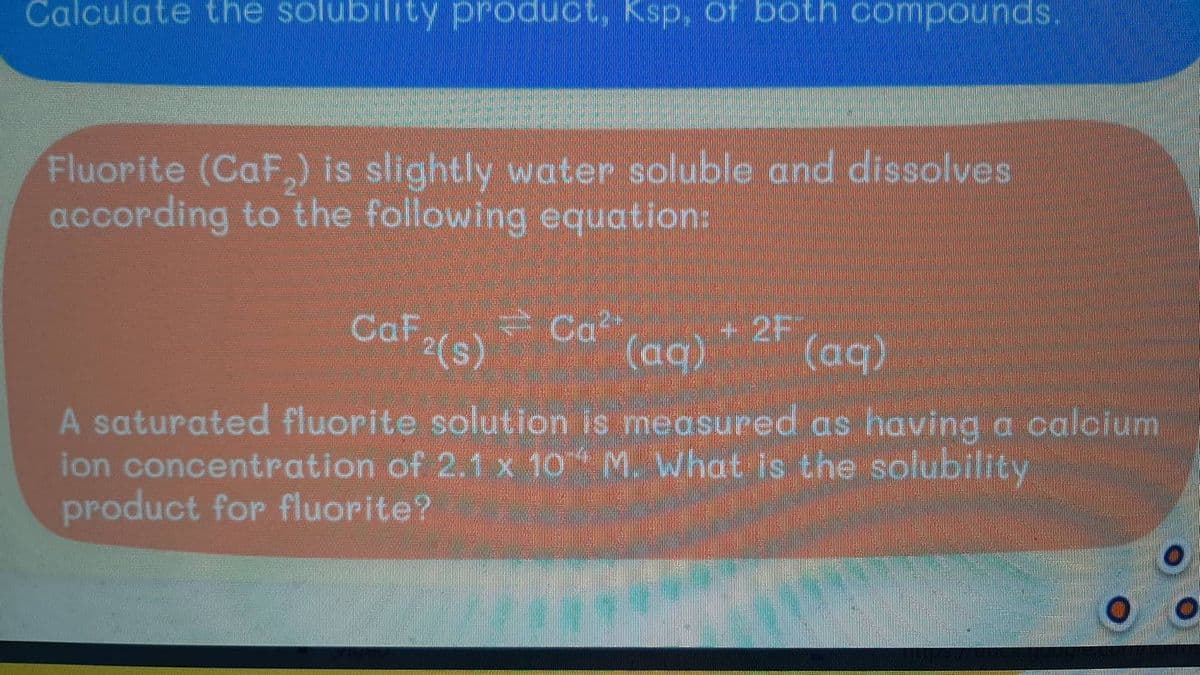 Calculate the solubility product, Ksp, of both compounds.
Fluorite (CaF₂) is slightly water soluble and dissolves
according to the following equation:
Caf
Ca²
2F
²(s)
(aq) (aq)
A saturated fluorite solution is measured as having a calcium
ion concentration of 2.1 x 10 M. What is the solubility
product for fluorite?
/