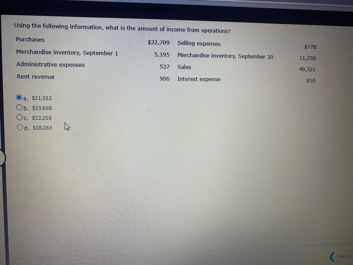 Using the following information, what is the amount of income from operations?
Purchases
$32,709
Selling expenses
$778
Merchandise inventory, September 1
5,195
Merchandise inventory, September 30
11,250
Administrative expenses
537
Sales
49,321
Rent revenue
906
Interest expense
810
Oa. $21,352
Ob. $23,068
Oc. $22,258
Od. $28,263
Previou
