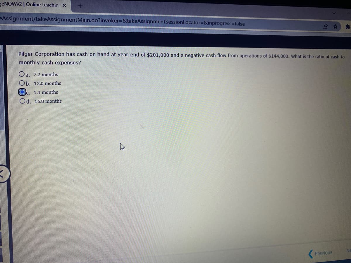 geNOWv2 |Online teachin x
eAssignment/takeAssignmentMain.do?invoker%=&takeAssignmentSessionLocator=&inprogress=false
Pilger Corporation has cash on hand at year-end of $201,000 and a negative cash flow from operations of $144,000. What is the ratio of cash to
monthly cash expenses?
Oa, 7.2 months
Ob. 12.0 months
Oc. 1.4 months
Od. 16.8 months
Ne
Previous
