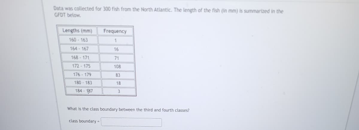 Data was collected for 300 fish from the North Atlantic. The length of the fish (in mm) is summarized in the
GFDT below.
Lengths (mm)
160-163
164-167
168-171
172-175
176-179
180-183
184-187
Frequency
1
16
71
108
83
18
3
What is the class boundary between the third and fourth classes?
class boundary =