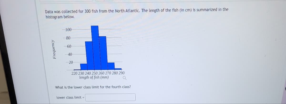 Data was collected for 300 fish from the North Atlantic. The length of the fish (in cm) is summarized in the
histogram below.
Frequency
-100
80
60
40
20
220 230 240 250 260 270 280 290
length of fish (mm)
Q
What is the lower class limit for the fourth class?
lower class limit=