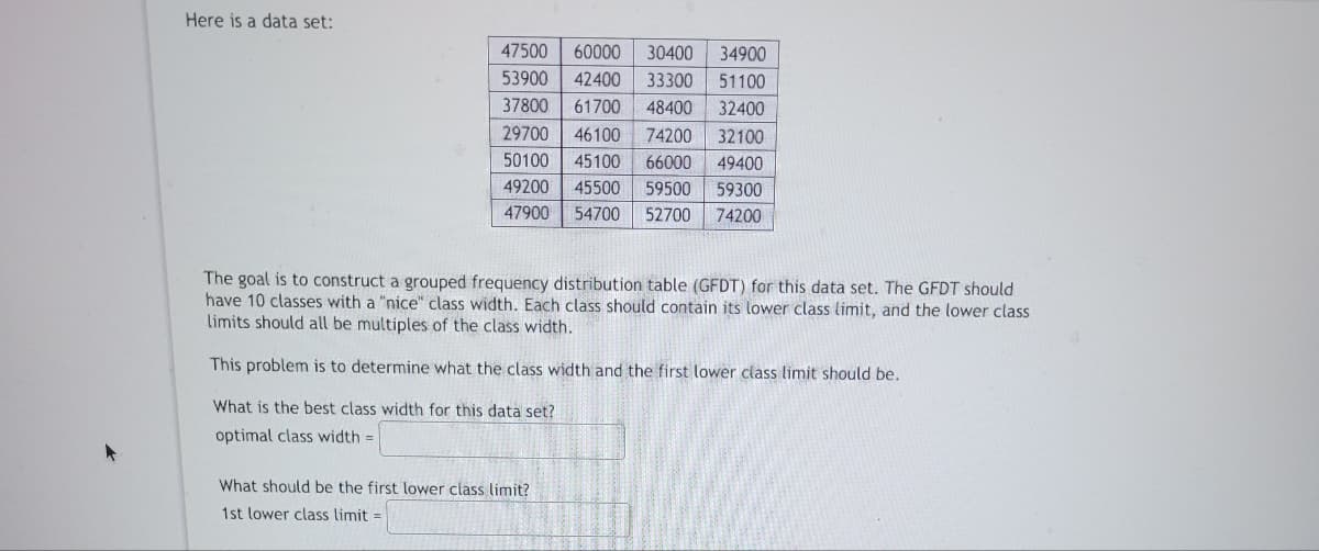 Here is a data set:
47500 60000 30400 34900
51100
42400 33300
53900
37800
61700 48400
32400
29700 46100 74200
32100
50100 45100 66000
49400
49200
47900
45500
54700 52700
59500 59300
74200
The goal is to construct a grouped frequency distribution table (GFDT) for this data set. The GFDT should
have 10 classes with a "nice" class width. Each class should contain its lower class limit, and the lower class
limits should all be multiples of the class width.
This problem is to determine what the class width and the first lower class limit should be.
What is the best class width for this data set?
optimal class width=
What should be the first lower class limit?
1st lower class limit=