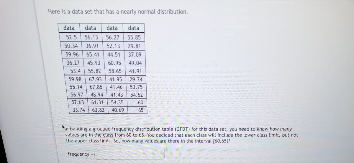 Here is a data set that has a nearly normal distribution.
data
data data
data
52.5 56.13 56.27 55.85
50.34 36.91 52.13 29.81
59.96 65.41 44.51
37.09
36.27 45.93 60.95
49.04
53.4 55.82
58.65
41.91
59.98 67.93 41.95 29.74
55.14 67.85 41.46 53.75
56.97 48.94 41.43
54.62
57.63 61.31 54.35
33.74 63.82 40.69
H
frequency=
60
65
in building a grouped frequency distribution table (GFDT) for this data set, you need to know how many
values are in the class from 60 to 65. You decided that each class will include the lower class limit, but not
the upper class limit. So, how many values are there in the interval [60,65)?