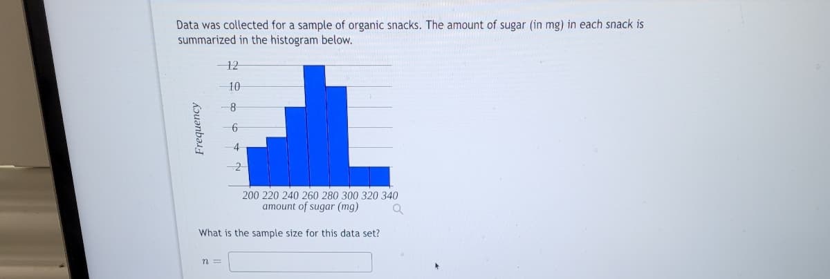 Data was collected for a sample of organic snacks. The amount of sugar (in mg) in each snack is
summarized in the histogram below.
Frequency
12
n =
10
8
6
4
200 220 240 260 280 300 320 340
amount of sugar (mg)
Q
What is the sample size for this data set?