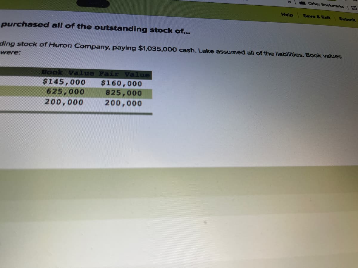 Other Bookmarks
Help
Seve & Exlt
Submit
purchased all of the outstanding stock of...
ding stock of Huron Company, paying $1,035,000 cash. Lake assumed all of the liabilities. Book values
were:
Book Value Fair Value
$160,000
825,000
$145,000
625,000
200,000
200,000
