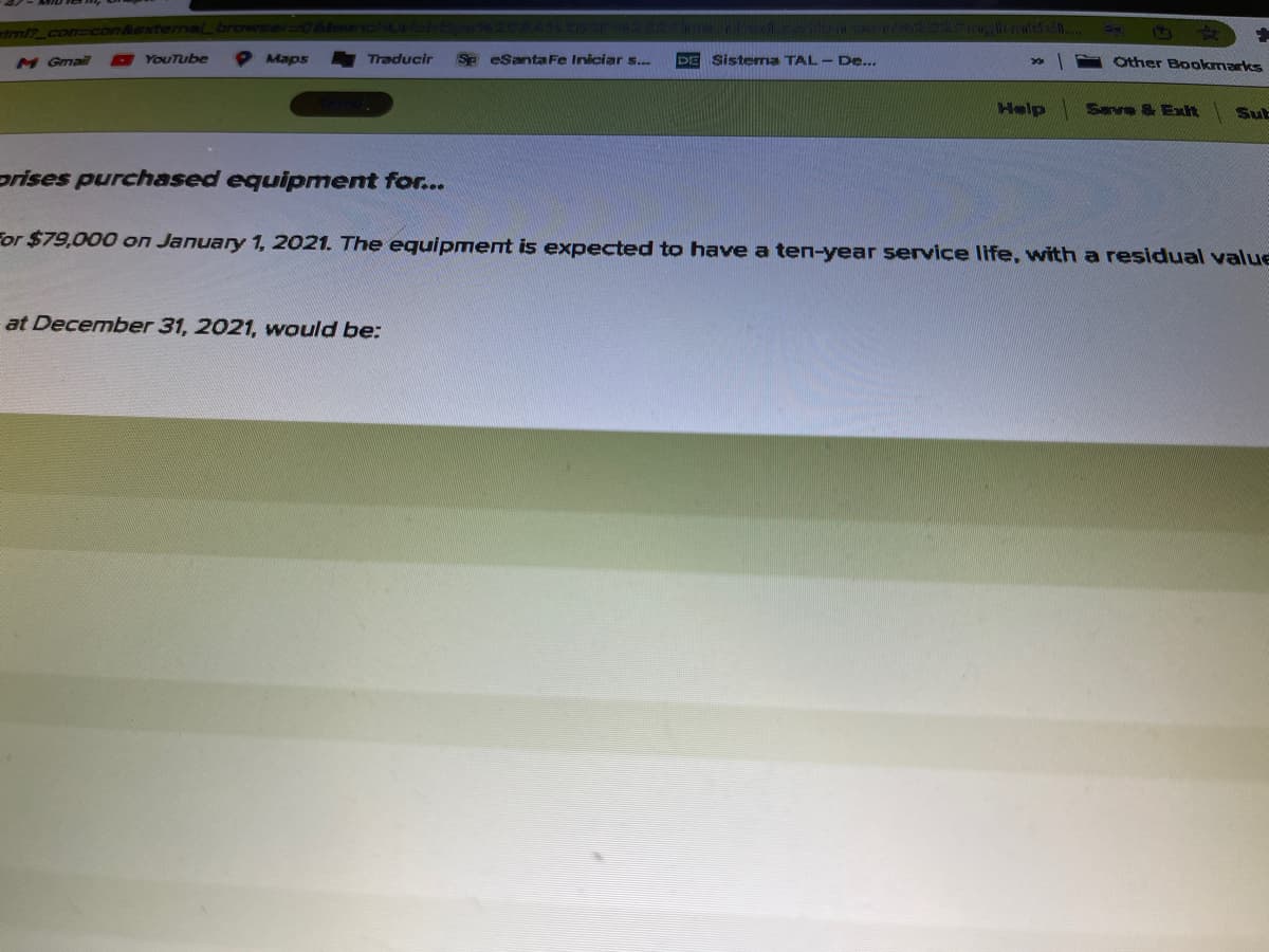 tml? con con&extermaLbroWeer 6lsoul
M Gmail
O YouTube
Maps
Traducir
SP eSanta Fe Iniciar s...
Sistema TAL- De...
DE
Other Bookmarks
Help
Save & Exlit
SuE
prises purchased equipment for...
For $79,000 on January 1, 2021. The equipment is expected to have a ten-year service life, with a residual value
at December 31, 2021, would be:
