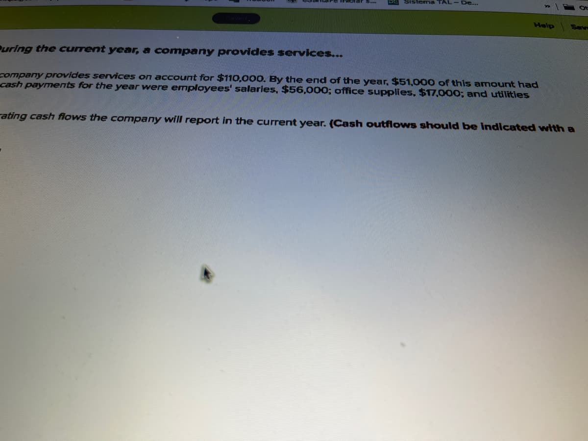 Sistema TAL- De...
Help
Puring the current year, a company provides services...
company provides services on account for $110,000. By the end of the year, $51,000 of this amount had
cash payments for the year were employees' salaries, $56,000; office supplies, $17,000; and utilities
rating cash flows the company will report in the current year. (Cash outflows should be indicated with a

