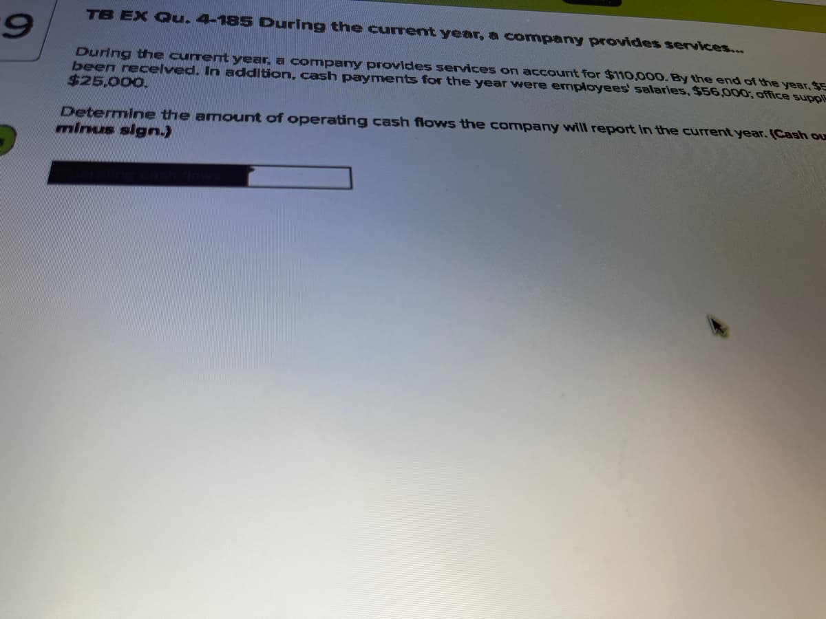 TB EX Gu. 4-185 During the current year, a company provides services...
6.
During the curremt year, a company provides services on account for $110,000. By the end of the year, SE
been recelved. In addition, cash payments for the year were employees' salaries, $56,000; office suppli
$25,000.
Determine the amount of operating cash flows the company will report in the current year. (Cash ou
minus sign.)
