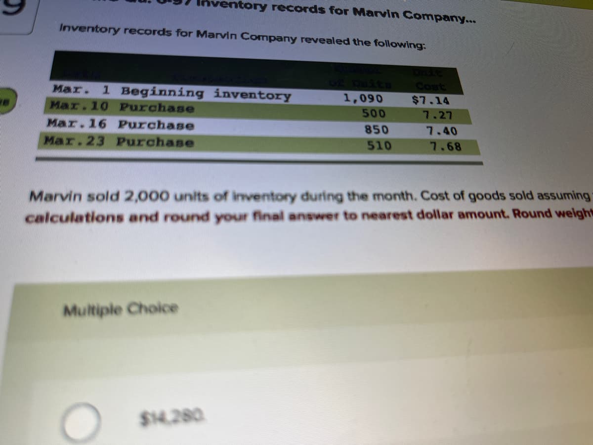 ventory records for Marvin Company...
Inventory records for Marvin Company revealed the following:
Mar.
1 Beginning inventory
Cont
1,090
$7.14
Mar.10 Purchase
500
7.27
Mar.16 Purchase
850
7.40
Mar.23 Purchase
510
7.68
Marvin sold 2,000 units of inventory during the month. Cost of goods sold assuming
calculations and round your final answer to nearest dollar amount. Round weight
Multiple Choice
$14.280
