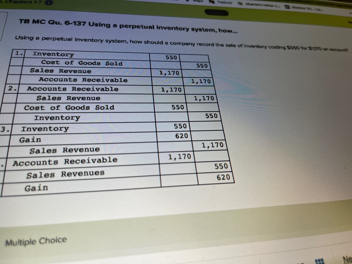 a. Chapters 1-7 G
Traducir
antaFe iriclars
Sotems
TB MC Qu. 6-137 Using a perpetual inventory system, how...
Using a perpetual Iventory system, how should a company record the sale of Inventory costing $550 for $1,170 on account?
1.
InventorY
550
Cost oE GOods Sold
550
Sales Revenue
1,170
Accounts Receivable
1,170
2.
Accounts Receivable
1,170
Sales Revenue
1,170
Cost of Goods Sold
550
Inventory
550
550
3.
Inventory
620
Gain
1,170
Sales Revenue
1,170
Accounts Receivable
550
Sales Revenues
620
Gain
Multiple Choice
Ne
