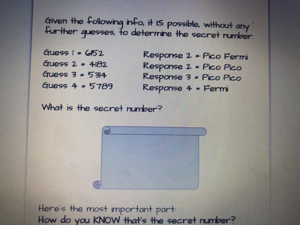 Given the following info, it IS possible, withouut any
further
guesses,
to determine the secret nurmber.
Guess I =
ఈuess 2
G52
Response 2 = Pico Fermi
Response 2
Response 3 =
Response 4
4182
Pico Pico
Guess 3 - 5314
Pico Pico
Guess 4 =
5789
Fermi
What is the secret number?
Here's the most important part.
How do you KNOW that's Hhe secret number?
