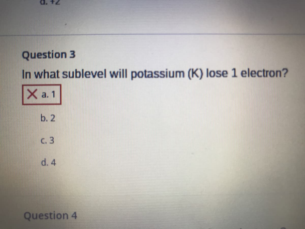 d. +2
Question 3
In what sublevel will potassium (K) lose 1 electron?
X a. 1
b. 2
C. 3
d. 4
Question 4
