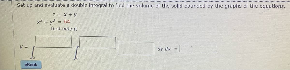Set up and evaluate a double integral to find the volume of the solid bounded by the graphs of the equations.
Z = x + y
x² + y? = 64
%3D
first octant
V =
dy dx =
eBook
