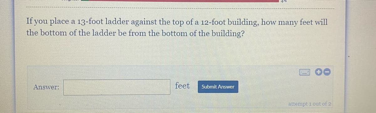 If you place a 13-foot ladder against the top of a 12-foot building, how many feet will
the bottom of the ladder be from the bottom of the building?
Answer:
feet
Submit Answer
attempt i out of 2
