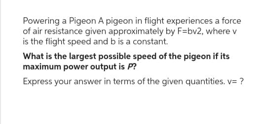 Powering a Pigeon A pigeon in flight experiences a force
of air resistance given approximately by F=bv2, where v
is the flight speed and b is a constant.
What is the largest possible speed of the pigeon if its
maximum power output is P?
Express your answer in terms of the given quantities. v= ?