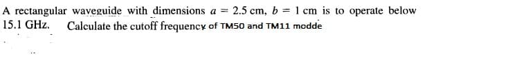 A rectangular waveguide with dimensions a = 2.5 cm, b = 1 cm is to operate below
Calculate the cutoff frequency of TM50 and TM11 modde
15.1 GHz.
