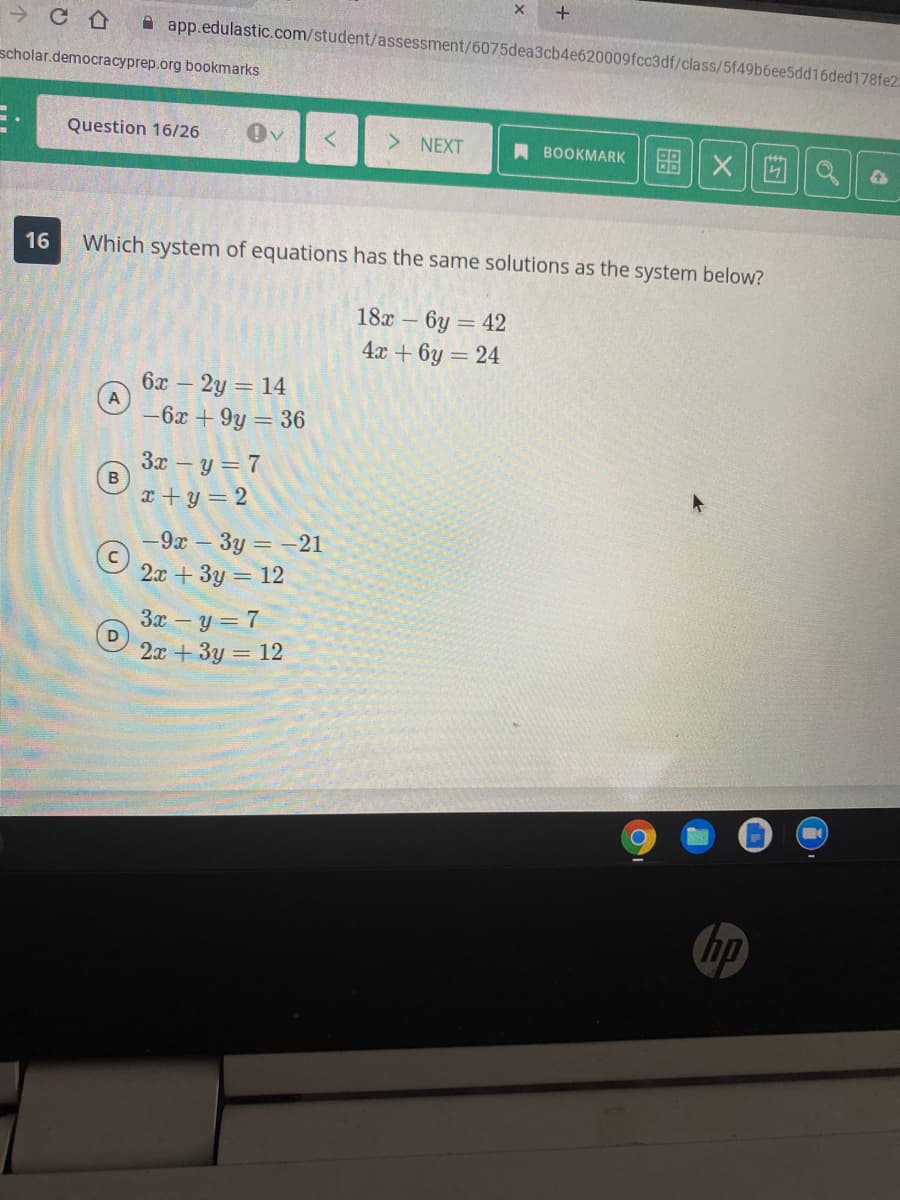 A app.edulastic.com/student/assessment/6075dea3cb4e620009fcc3df/class/5f49b6ee5dd16ded178fe2:
scholar.democracyprep.org bookmarks
Question 16/26
NEXT
A BOOKMARK
图X
16
Which system of equations has the same solutions as the system below?
18x – 6y = 42
4x + 6y = 24
6x – 2y = 14
-6x + 9y = 36
3x – y = 7
B
x + y = 2
-9x - 3y = -21
2x + 3y = 12
Зх — у — 7
D
2а + 3у — 12
hp
