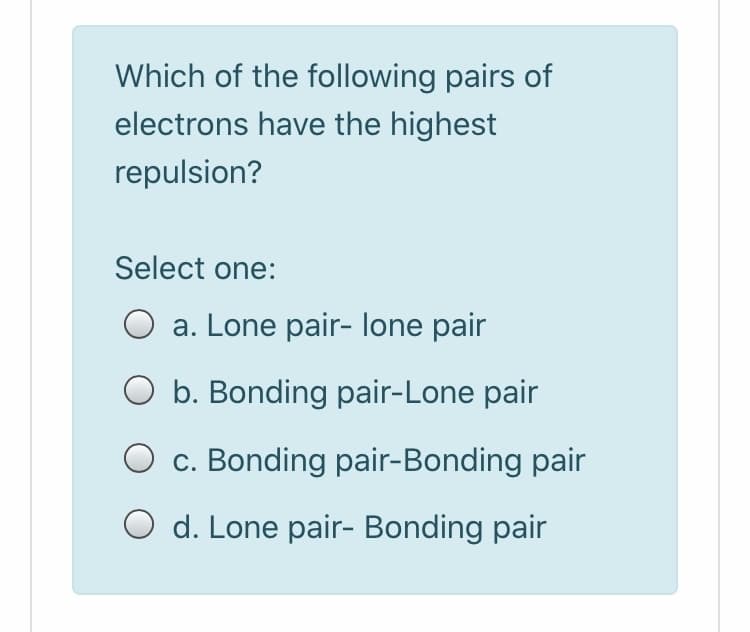 Which of the following pairs of
electrons have the highest
repulsion?
Select one:
a. Lone pair- lone pair
O b. Bonding pair-Lone pair
O c. Bonding pair-Bonding pair
O d. Lone pair- Bonding pair
