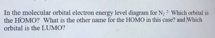 In the molecular orbital electron energy level diagram for N2 2- Which orbital is
the HOMO? What is the other name for the HOMO in this case? and Which
orbital is the LUMO?
