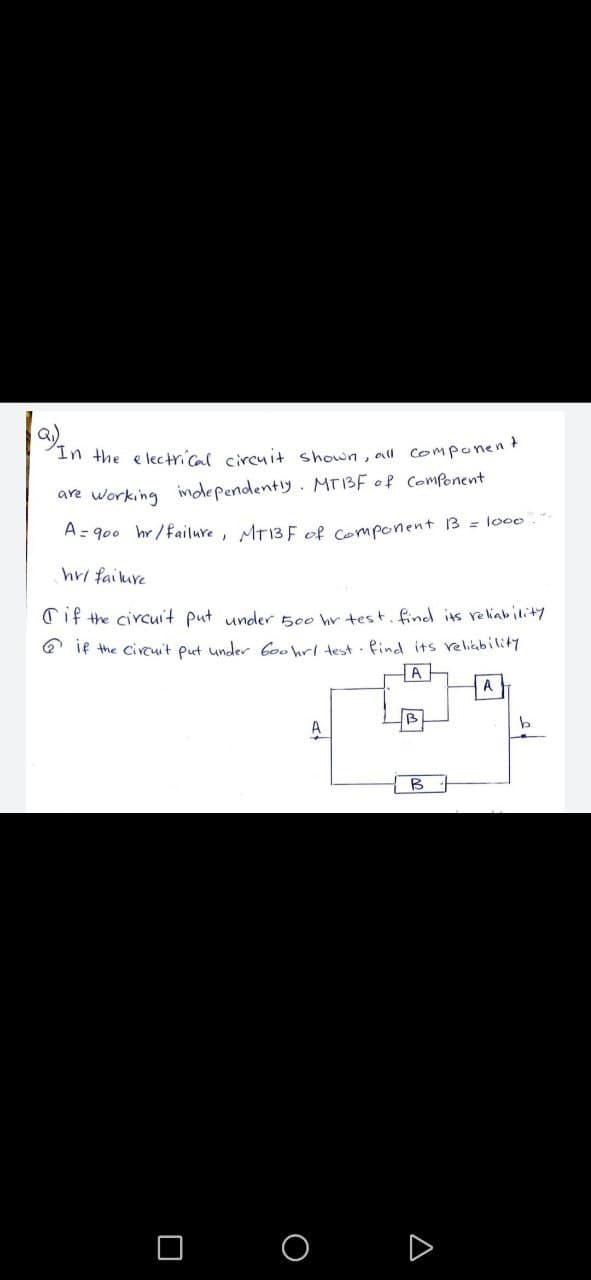a)
In the e lectrical circuit shown, all componen
are working independently. MT13F of ComPonent
A= 900 hr/failure, MT13 F of Component 3 = lo00
hri faikure
Cif the circuit put under 500 hr test. find its reliability
Q if the Circuit put under Coowl test . find its relikbility
A
A
B
A

