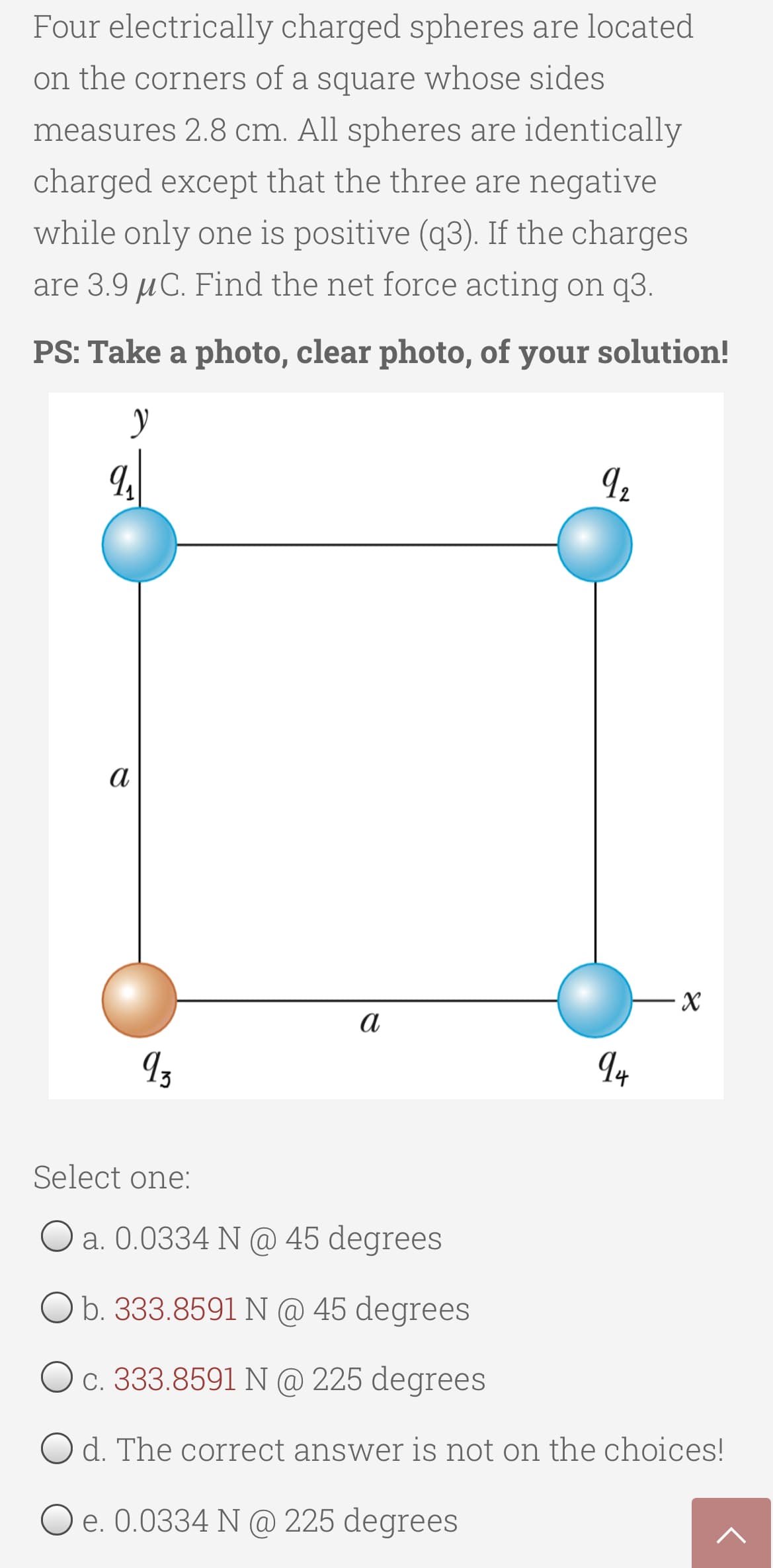 Four electrically charged spheres are located
on the corners of a square whose sides
measures 2.8 cm. All spheres are identically
charged except that the three are negative
while only one is positive (q3). If the charges
are 3.9 µC. Find the net force acting on q3.
PS: Take a photo, clear photo, of your solution!
Iz
а
Select one:
O a. 0.0334 N @ 45 degrees
O b. 333.8591 N @ 45 degrees
c. 333.8591 N @ 225 degrees
O d. The correct answer is not on the choices!
O e. 0.0334 N @ 225 degrees
