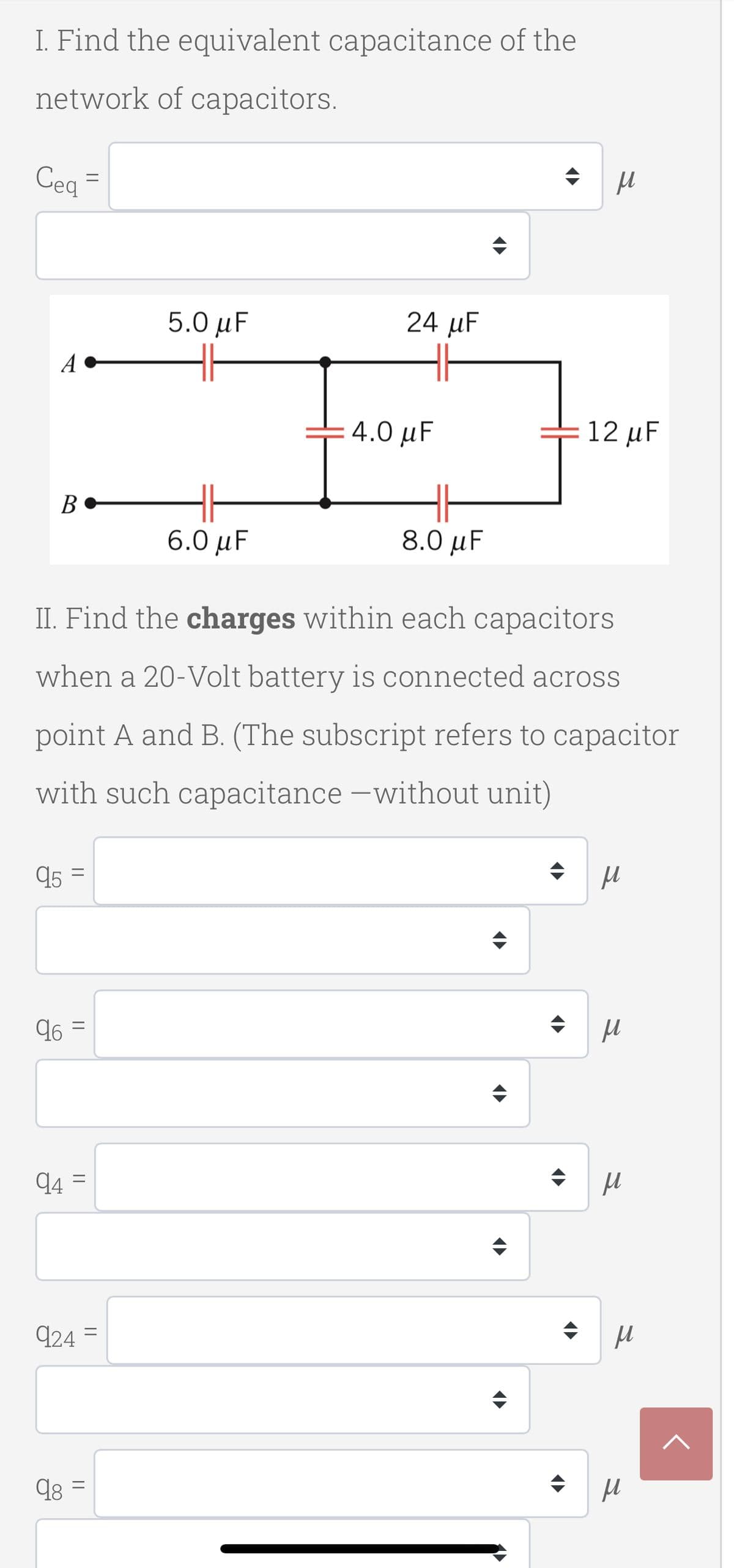 I. Find the equivalent capacitance of the
network of capacitors.
Cea
5.0 μ
24 μ
A
4.0 µF
12 μF
B•
6.0 μF.
8.0 μ
II. Find the charges within each capacitors
when a 20-Volt battery is connected across
point A and B. (The subscript refers to capacitor
with such capacitance -without unit)
q5 =
96 =
q4 =
924
||
||
||
